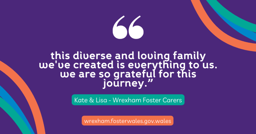 "This diverse and loving family we've created is everything to us. We are so grateful for this journey." Kate and Lisa, Wrexham Foster Carers